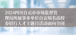 2024四川自贡市市场监督管理局所属事业单位自贡知名高校春招行人才主题日活动面向全国知名高校引进拟聘公示