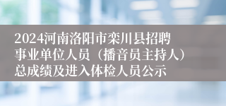 2024河南洛阳市栾川县招聘事业单位人员（播音员主持人）总成绩及进入体检人员公示