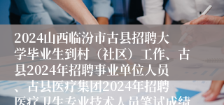 2024山西临汾市古县招聘大学毕业生到村（社区）工作、古县2024年招聘事业单位人员、古县医疗集团2024年招聘医疗卫生专业技术人员笔试成绩及