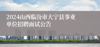 2024山西临汾市大宁县事业单位招聘面试公告