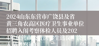 2024山东东营市广饶县及省黄三角农高区医疗卫生事业单位招聘入闱考察体检人员及2024年东营市公费医学生选岗广饶人员考察通知