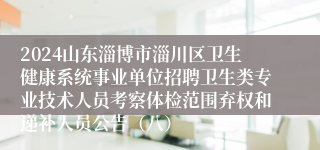 2024山东淄博市淄川区卫生健康系统事业单位招聘卫生类专业技术人员考察体检范围弃权和递补人员公告（八）