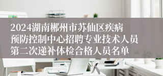 2024湖南郴州市苏仙区疾病预防控制中心招聘专业技术人员第二次递补体检合格人员名单