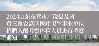 2024山东东营市广饶县及省黄三角农高区医疗卫生事业单位招聘入闱考察体检人员进行考察通知