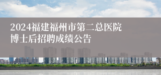 2024福建福州市第二总医院博士后招聘成绩公告