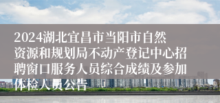 2024湖北宜昌市当阳市自然资源和规划局不动产登记中心招聘窗口服务人员综合成绩及参加体检人员公告