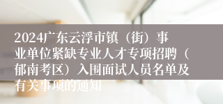 2024广东云浮市镇（街）事业单位紧缺专业人才专项招聘（郁南考区）入围面试人员名单及有关事项的通知