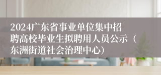 2024广东省事业单位集中招聘高校毕业生拟聘用人员公示（东洲街道社会治理中心）