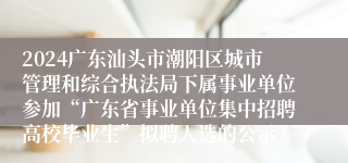 2024广东汕头市潮阳区城市管理和综合执法局下属事业单位参加“广东省事业单位集中招聘高校毕业生”拟聘人选的公示