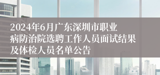 2024年6月广东深圳市职业病防治院选聘工作人员面试结果及体检人员名单公告