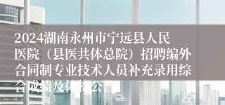 2024湖南永州市宁远县人民医院（县医共体总院）招聘编外合同制专业技术人员补充录用综合成绩及体检公告