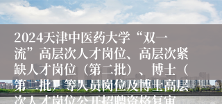 2024天津中医药大学“双一流”高层次人才岗位、高层次紧缺人才岗位（第二批）、博士（第二批）等人员岗位及博士高层次人才岗位公开招聘资格复审、面试时间等安排说明（