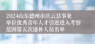 2024山东德州市庆云县事业单位优秀青年人才引进进入考察范围第五次递补人员名单