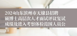 2024山东滨州市无棣县招聘硕博士高层次人才面试评议复试成绩及进入考察体检范围人员公告