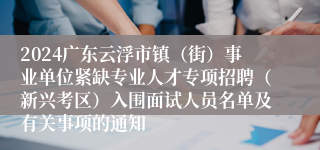 2024广东云浮市镇（街）事业单位紧缺专业人才专项招聘（新兴考区）入围面试人员名单及有关事项的通知