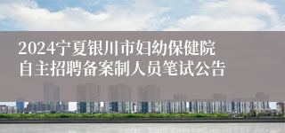 2024宁夏银川市妇幼保健院自主招聘备案制人员笔试公告