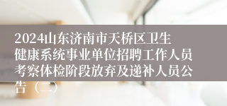 2024山东济南市天桥区卫生健康系统事业单位招聘工作人员考察体检阶段放弃及递补人员公告（二）