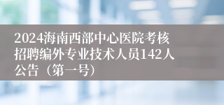 2024海南西部中心医院考核招聘编外专业技术人员142人公告（第一号）