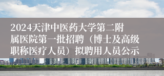 2024天津中医药大学第二附属医院第一批招聘（博士及高级职称医疗人员）拟聘用人员公示