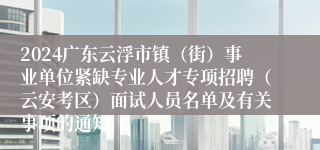 2024广东云浮市镇（街）事业单位紧缺专业人才专项招聘（云安考区）面试人员名单及有关事项的通知