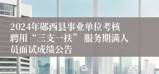 2024年郧西县事业单位考核聘用“三支一扶” 服务期满人员面试成绩公告