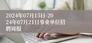 2024年07月15日-2024年07月21日事业单位招聘周报