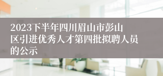 2023下半年四川眉山市彭山区引进优秀人才第四批拟聘人员的公示