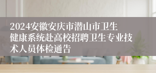 2024安徽安庆市潜山市卫生健康系统赴高校招聘卫生专业技术人员体检通告