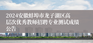 2024安徽蚌埠市龙子湖区高层次优秀教师招聘专业测试成绩公告