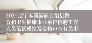 2024辽宁本溪满族自治县教育和卫生健康事业单位招聘工作人员笔试成绩及资格审查有关事项公告