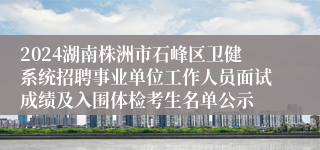 2024湖南株洲市石峰区卫健系统招聘事业单位工作人员面试成绩及入围体检考生名单公示