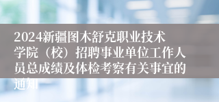 2024新疆图木舒克职业技术学院（校）招聘事业单位工作人员总成绩及体检考察有关事宜的通知