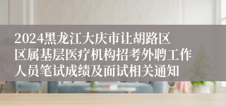 2024黑龙江大庆市让胡路区区属基层医疗机构招考外聘工作人员笔试成绩及面试相关通知