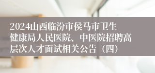 2024山西临汾市侯马市卫生健康局人民医院、中医院招聘高层次人才面试相关公告（四）