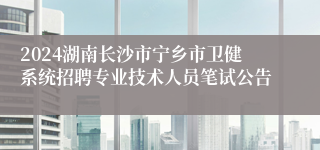 2024湖南长沙市宁乡市卫健系统招聘专业技术人员笔试公告