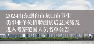 2024山东烟台市龙口市卫生类事业单位招聘面试后总成绩及进入考察范围人员名单公告