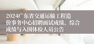 2024广东省交通运输工程造价事务中心招聘面试成绩、综合成绩与入围体检人员公告