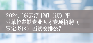 2024广东云浮市镇（街）事业单位紧缺专业人才专项招聘（罗定考区）面试安排公告