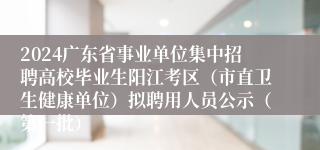 2024广东省事业单位集中招聘高校毕业生阳江考区（市直卫生健康单位）拟聘用人员公示（第一批）