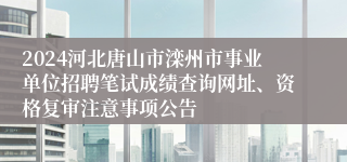 2024河北唐山市滦州市事业单位招聘笔试成绩查询网址、资格复审注意事项公告