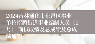 2024吉林通化市东昌区事业单位招聘街道事业编制人员（1号） 面试成绩及总成绩及总成绩通知