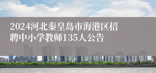 2024河北秦皇岛市海港区招聘中小学教师135人公告