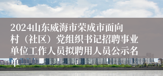 2024山东威海市荣成市面向村（社区）党组织书记招聘事业单位工作人员拟聘用人员公示名单