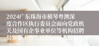 2024广东珠海市横琴粤澳深度合作区执行委员会面向党政机关及国有企事业单位等机构招聘员额制工作人员拟聘用人员公示（一）