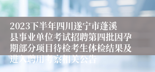 2023下半年四川遂宁市蓬溪县事业单位考试招聘第四批因孕期部分项目待检考生体检结果及进入聘用考察相关公告