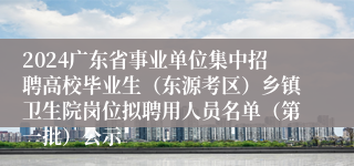 2024广东省事业单位集中招聘高校毕业生（东源考区）乡镇卫生院岗位拟聘用人员名单（第一批）公示