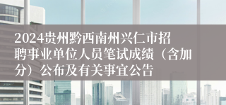 2024贵州黔西南州兴仁市招聘事业单位人员笔试成绩（含加分）公布及有关事宜公告