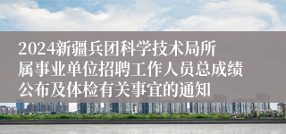 2024新疆兵团科学技术局所属事业单位招聘工作人员总成绩公布及体检有关事宜的通知