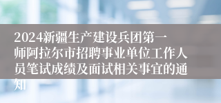 2024新疆生产建设兵团第一师阿拉尔市招聘事业单位工作人员笔试成绩及面试相关事宜的通知