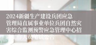 2024新疆生产建设兵团应急管理局直属事业单位兵团自然灾害综合监测预警应急管理中心招聘工作人员笔试公告